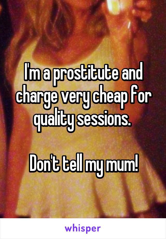 I'm a prostitute and charge very cheap for quality sessions. 

Don't tell my mum!