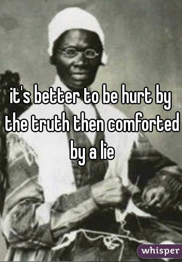 it's better to be hurt by the truth then comforted by a lie