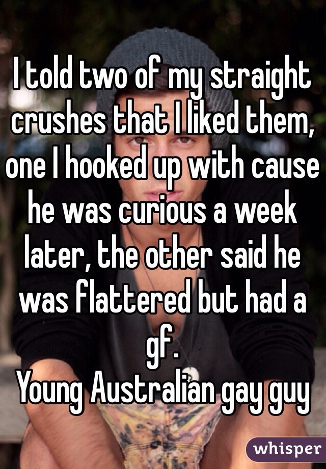 I told two of my straight crushes that I liked them, one I hooked up with cause he was curious a week later, the other said he was flattered but had a gf. 
Young Australian gay guy 