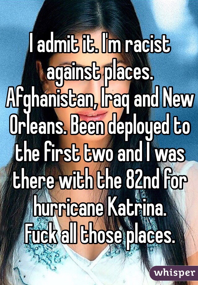 I admit it. I'm racist against places. Afghanistan, Iraq and New Orleans. Been deployed to the first two and I was there with the 82nd for hurricane Katrina. 
Fuck all those places. 