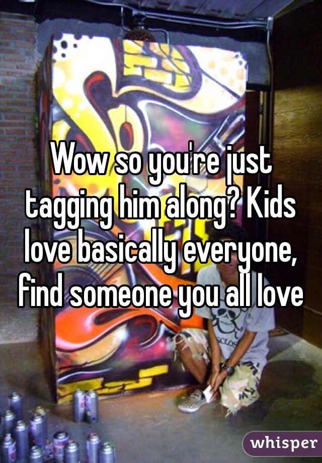 Wow so you're just tagging him along? Kids love basically everyone, find someone you all love