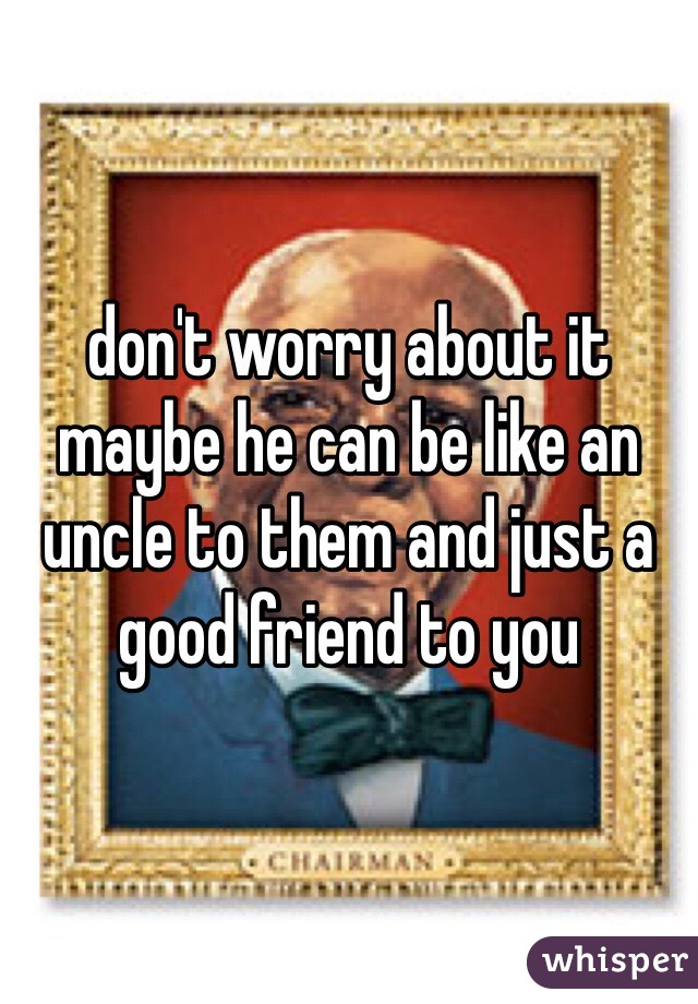 don't worry about it maybe he can be like an uncle to them and just a good friend to you
