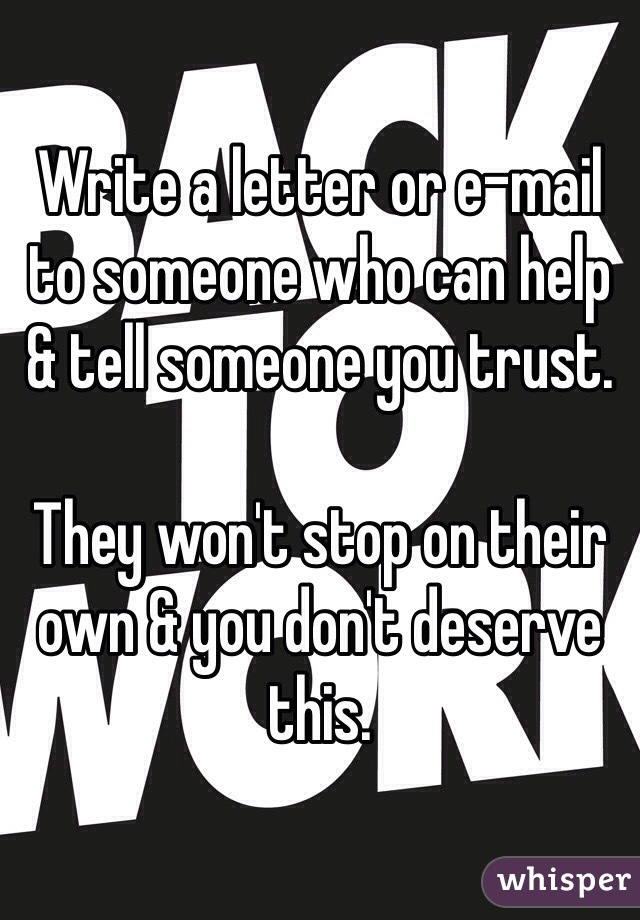 Write a letter or e-mail to someone who can help & tell someone you trust.

They won't stop on their own & you don't deserve this.