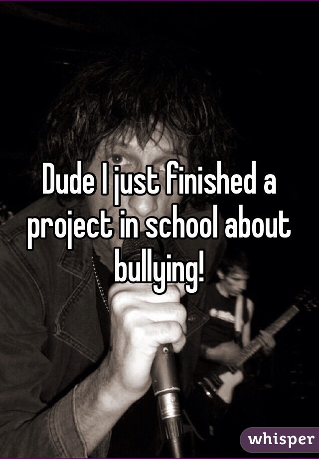 Dude I just finished a project in school about bullying!  