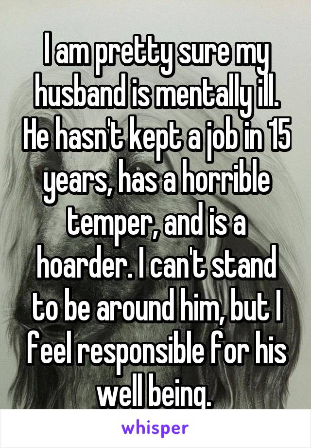 I am pretty sure my husband is mentally ill. He hasn't kept a job in 15 years, has a horrible temper, and is a hoarder. I can't stand to be around him, but I feel responsible for his well being. 