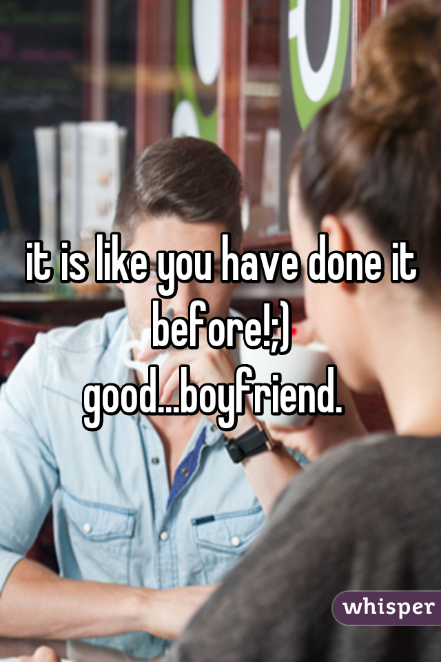 it is like you have done it before!;)
good...boyfriend.  