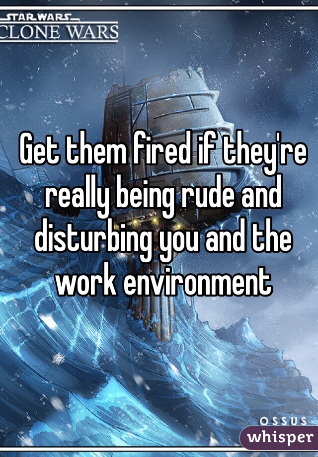 Get them fired if they're really being rude and disturbing you and the work environment 