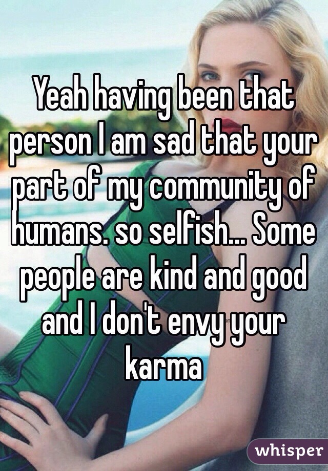 Yeah having been that person I am sad that your part of my community of humans. so selfish... Some people are kind and good and I don't envy your karma 