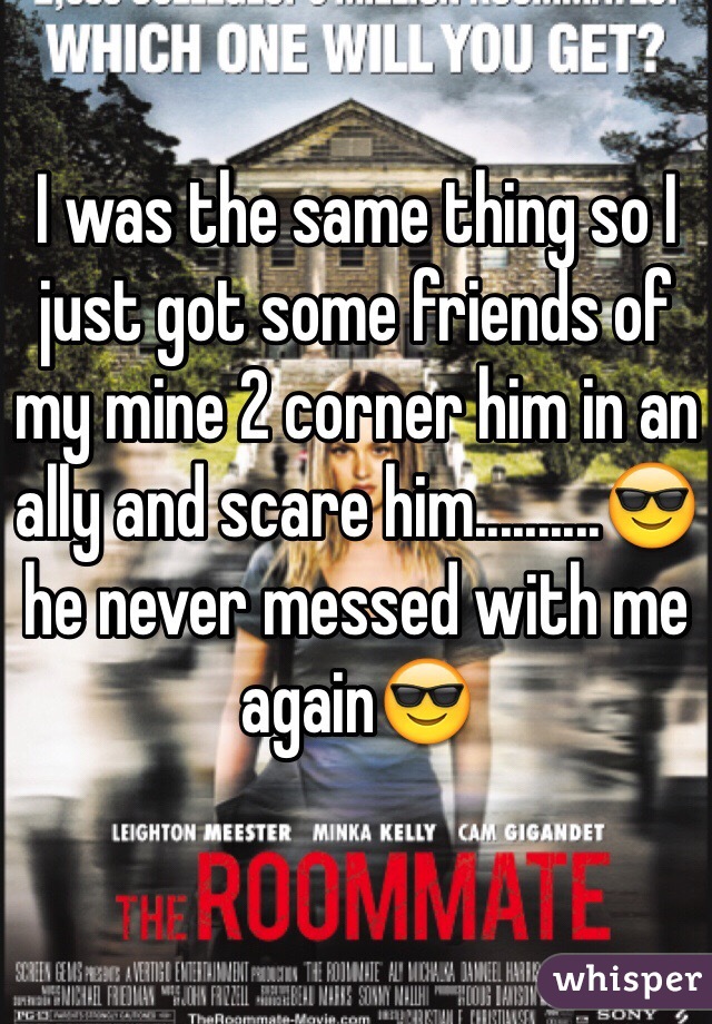 I was the same thing so I just got some friends of my mine 2 corner him in an ally and scare him..........ðŸ˜Žhe never messed with me againðŸ˜Ž