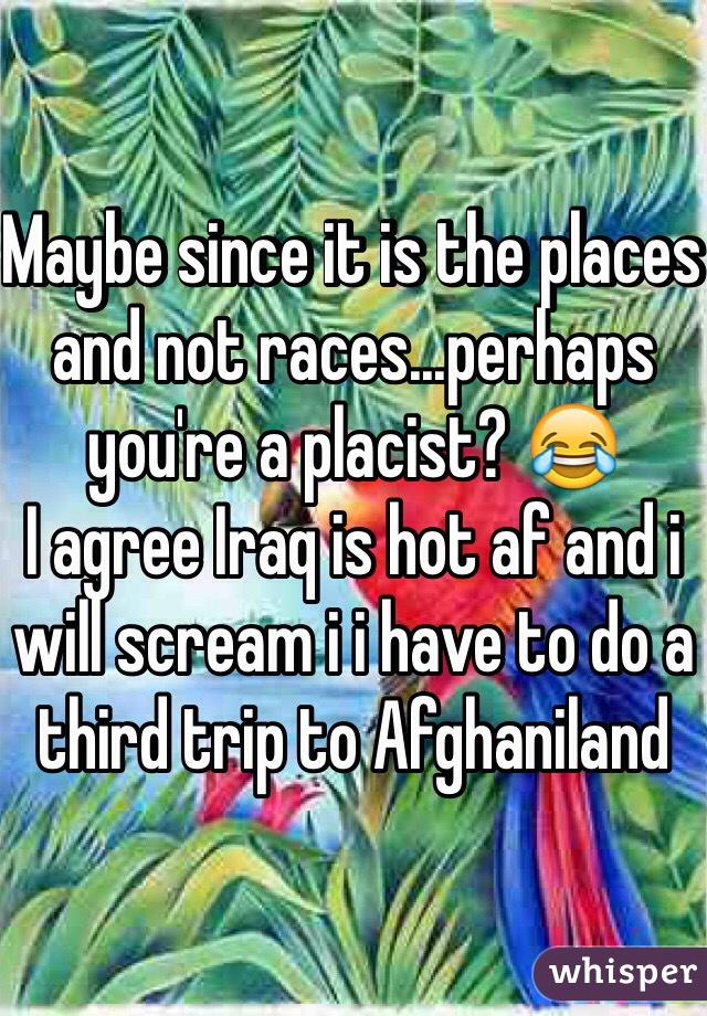 Maybe since it is the places and not races...perhaps you're a placist? 😂
I agree Iraq is hot af and i will scream i i have to do a third trip to Afghaniland