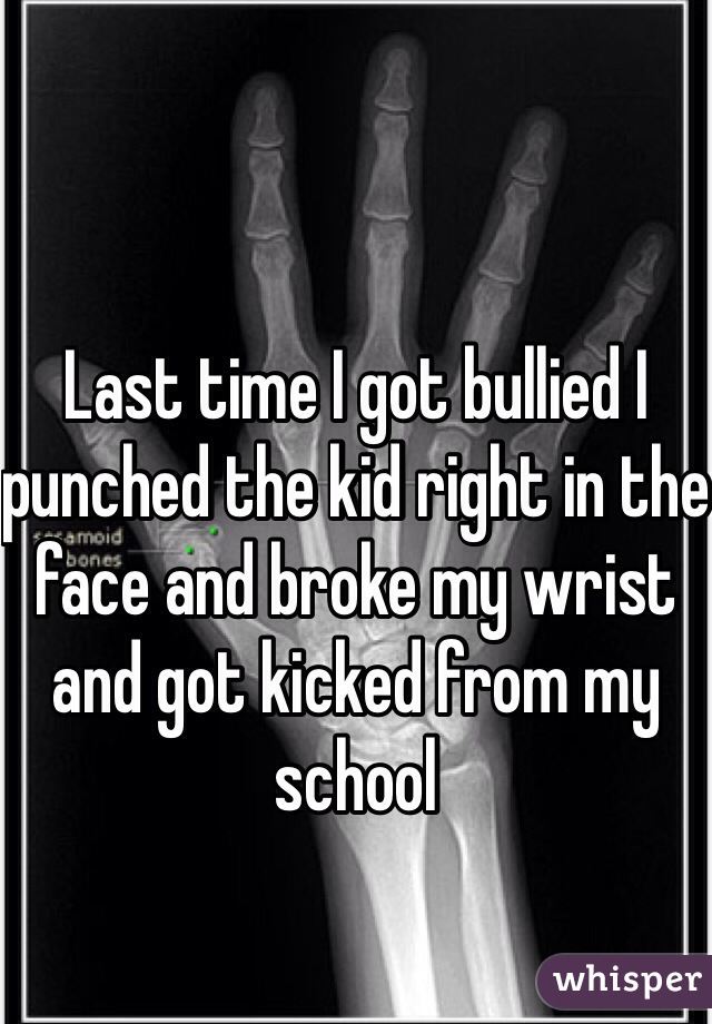 Last time I got bullied I punched the kid right in the face and broke my wrist and got kicked from my school