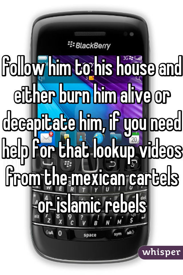 follow him to his house and either burn him alive or decapitate him, if you need help for that lookup videos from the mexican cartels or islamic rebels