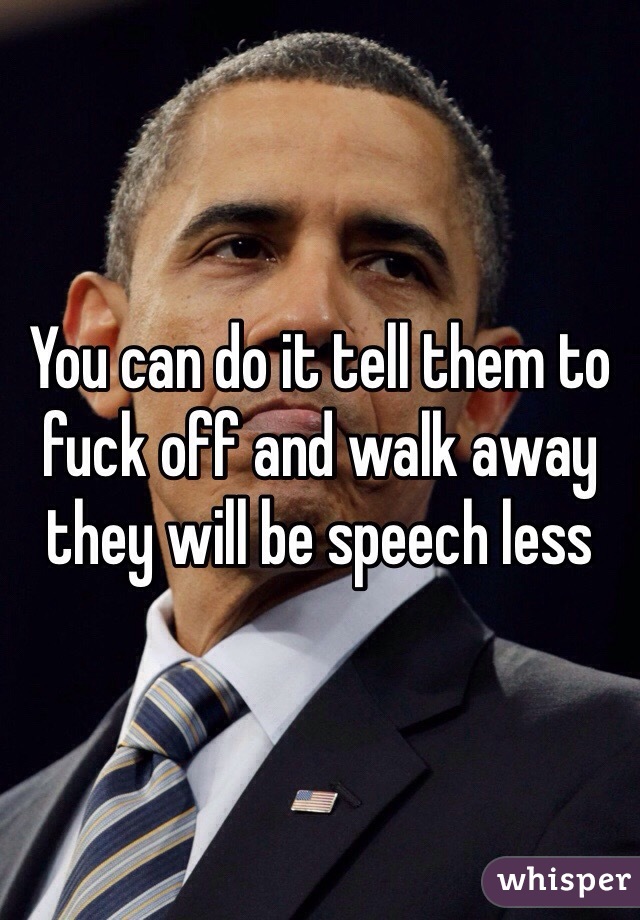 You can do it tell them to fuck off and walk away they will be speech less
