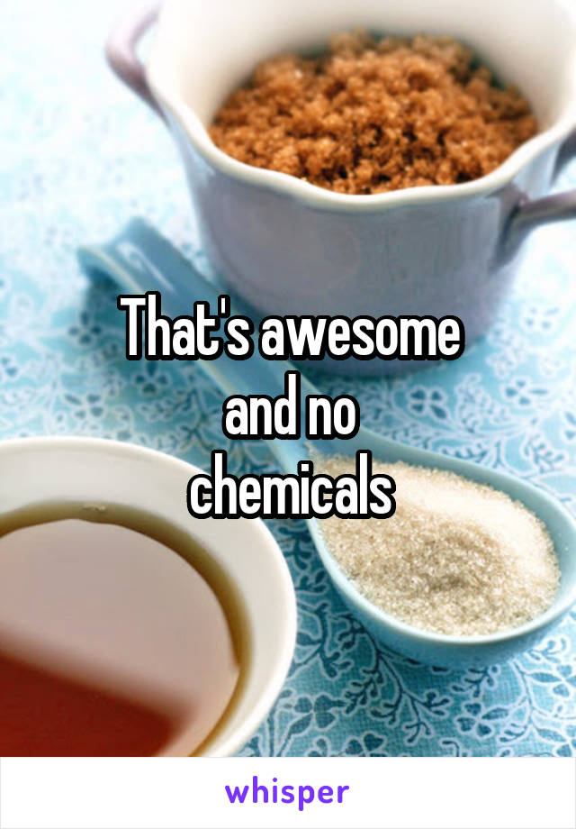 That's awesome
and no
chemicals