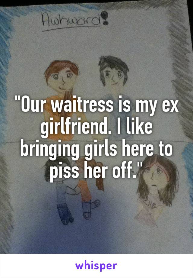 "Our waitress is my ex girlfriend. I like bringing girls here to piss her off."