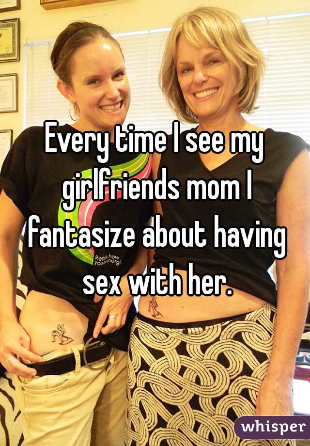 Every time I see my girlfriends mom I fantasize about having sex with her.