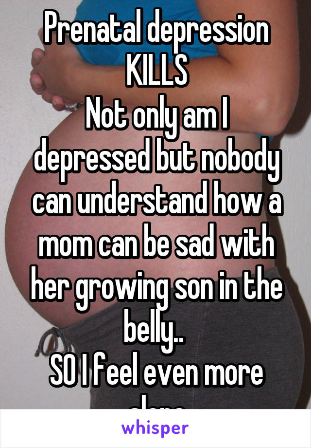 Prenatal depression KILLS
Not only am I depressed but nobody can understand how a mom can be sad with her growing son in the belly.. 
SO I feel even more alone