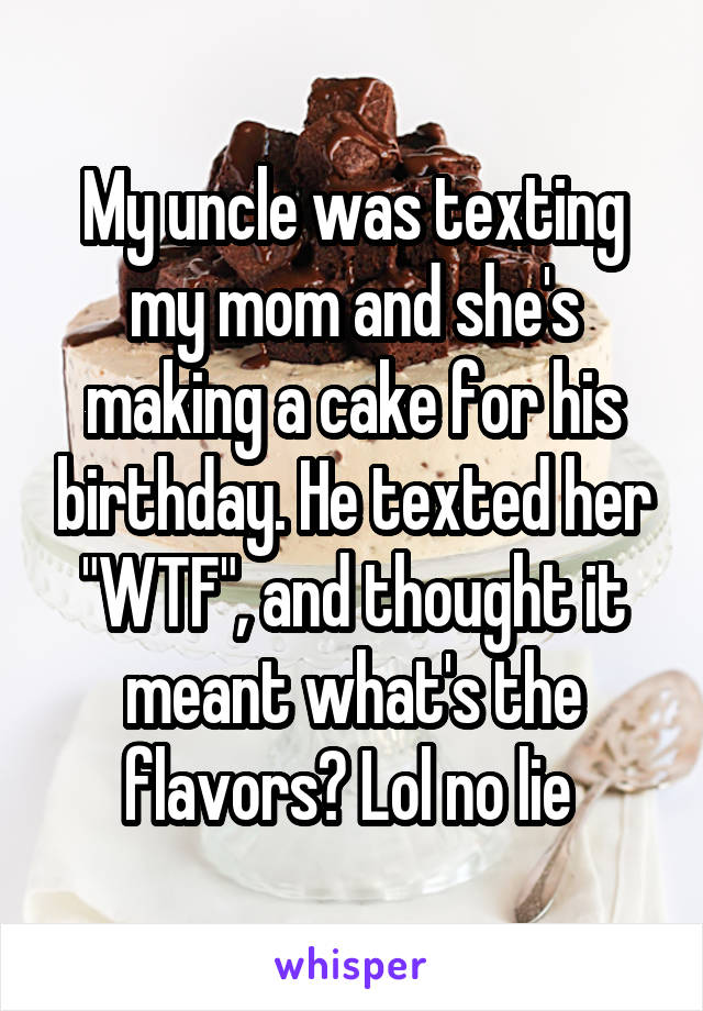 My uncle was texting my mom and she's making a cake for his birthday. He texted her "WTF", and thought it meant what's the flavors? Lol no lie 