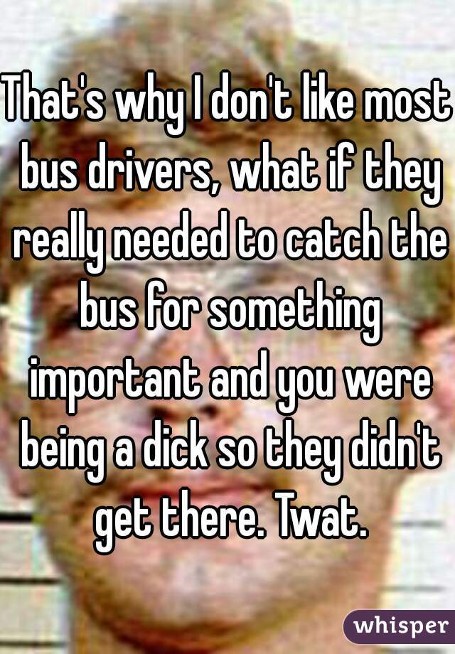 That's why I don't like most bus drivers, what if they really needed to catch the bus for something important and you were being a dick so they didn't get there. Twat.