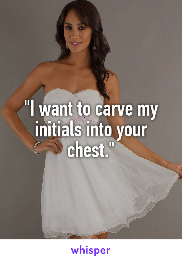 "I want to carve my initials into your chest."