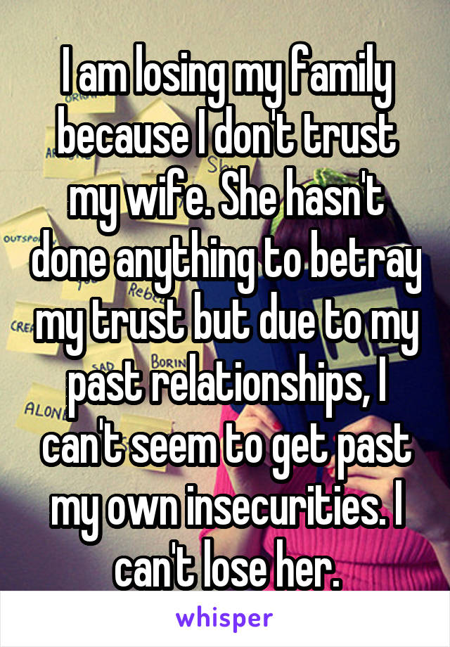 I am losing my family because I don't trust my wife. She hasn't done anything to betray my trust but due to my past relationships, I can't seem to get past my own insecurities. I can't lose her.