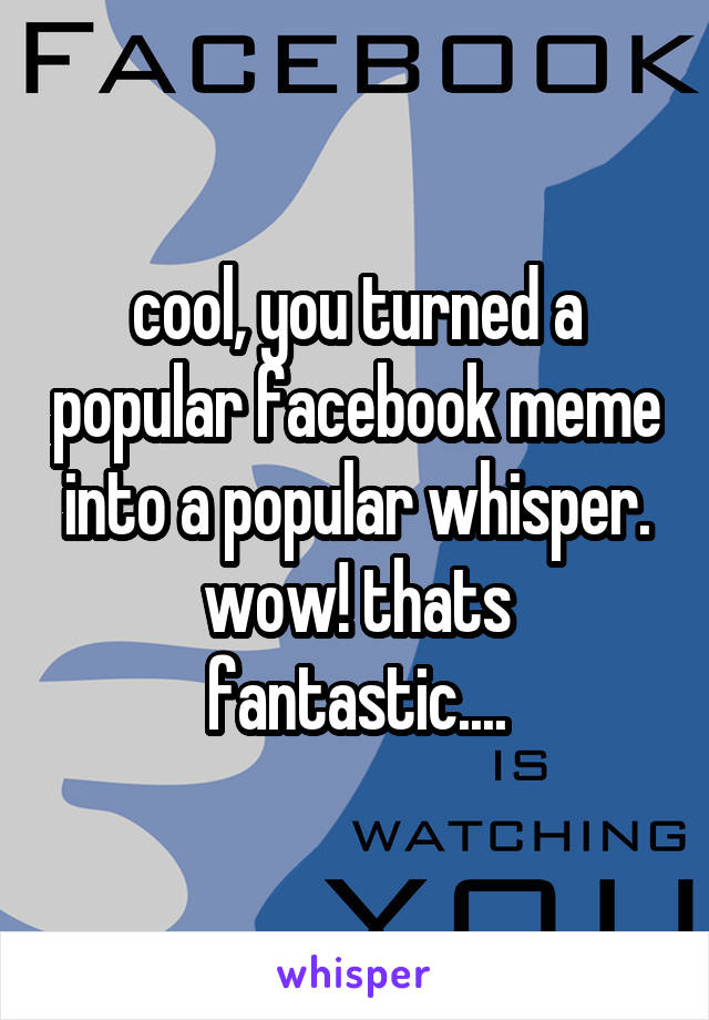 cool, you turned a popular facebook meme into a popular whisper. wow! thats fantastic....