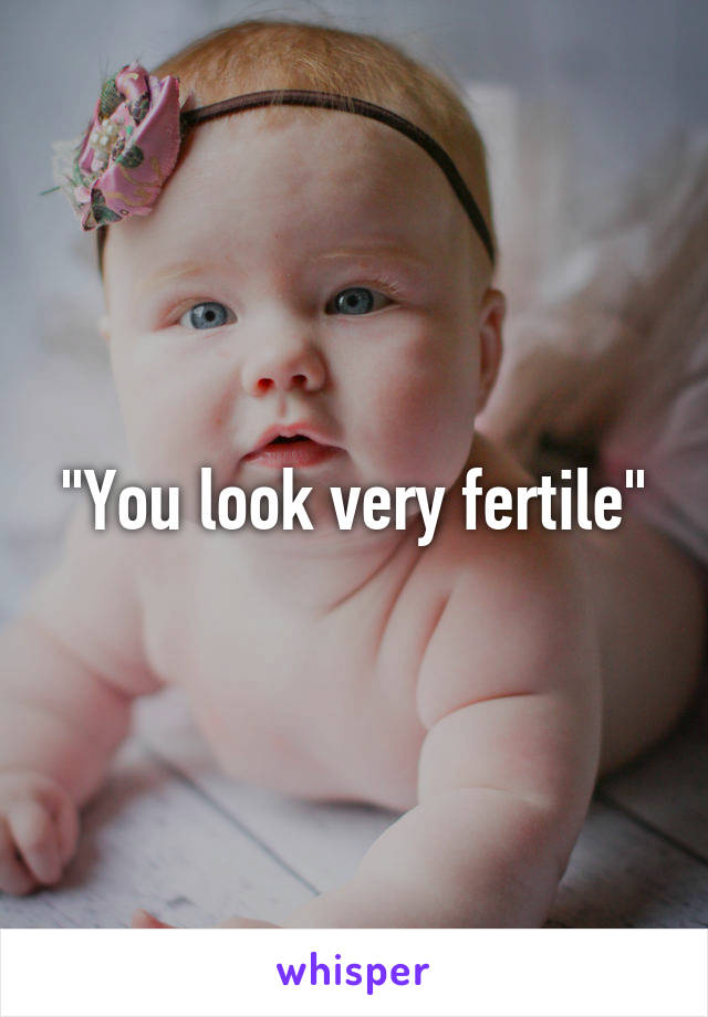 "You look very fertile"