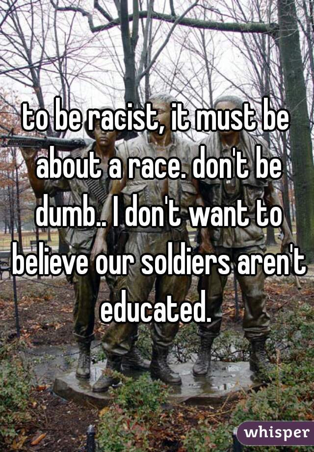 to be racist, it must be about a race. don't be dumb.. I don't want to believe our soldiers aren't educated. 
