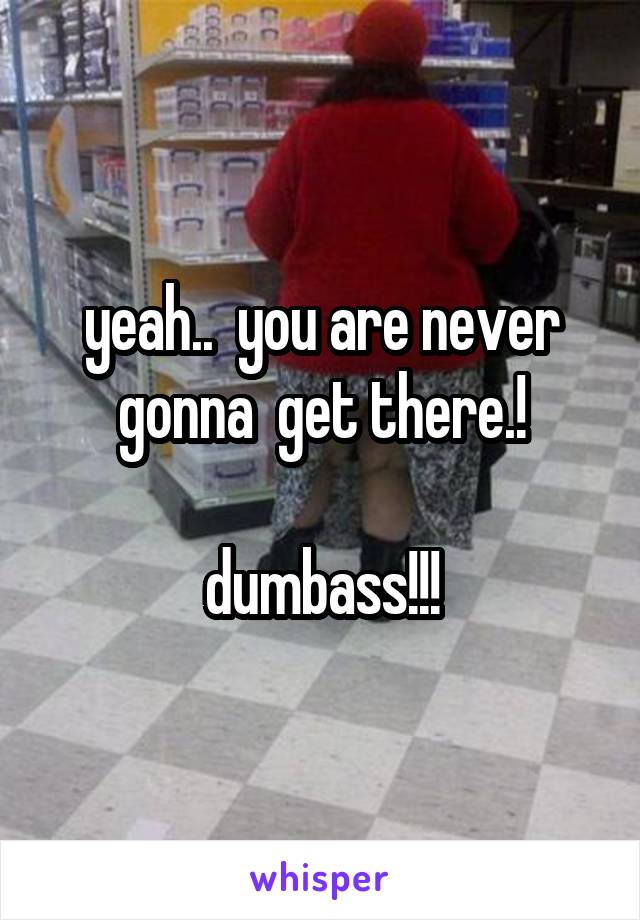 yeah..  you are never gonna  get there.!

dumbass!!!