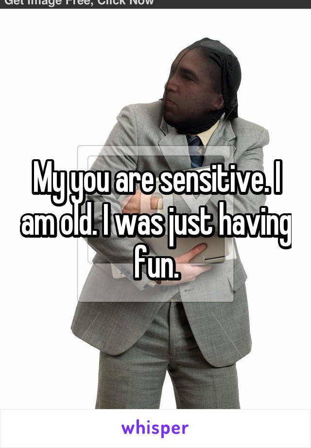 My you are sensitive. I am old. I was just having fun.