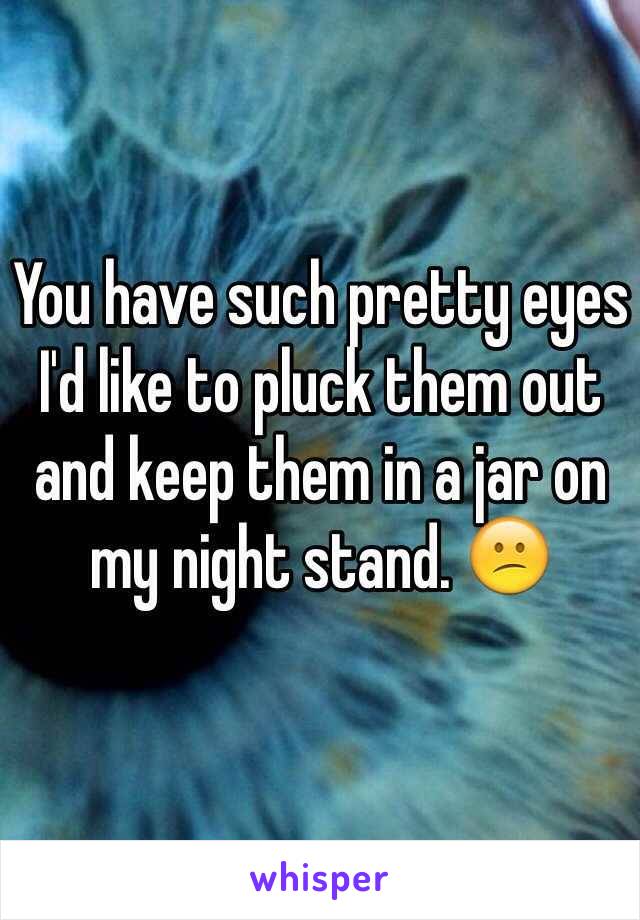 You have such pretty eyes
I'd like to pluck them out and keep them in a jar on my night stand. 😕