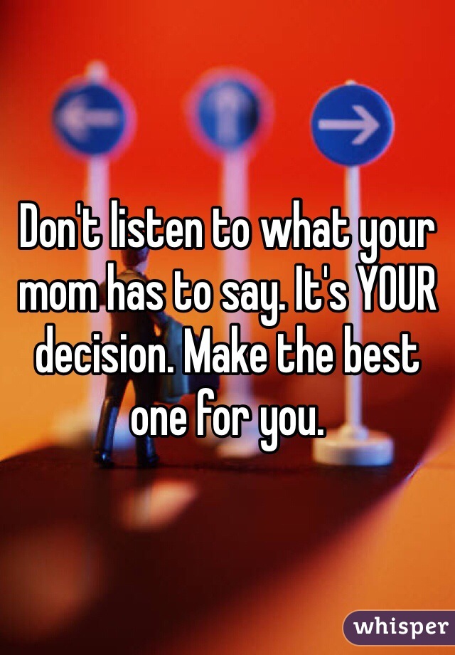 Don't listen to what your mom has to say. It's YOUR decision. Make the best one for you. 