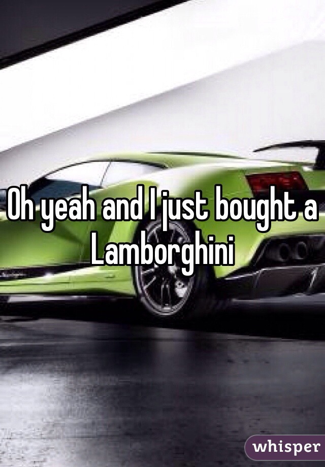 Oh yeah and I just bought a Lamborghini 