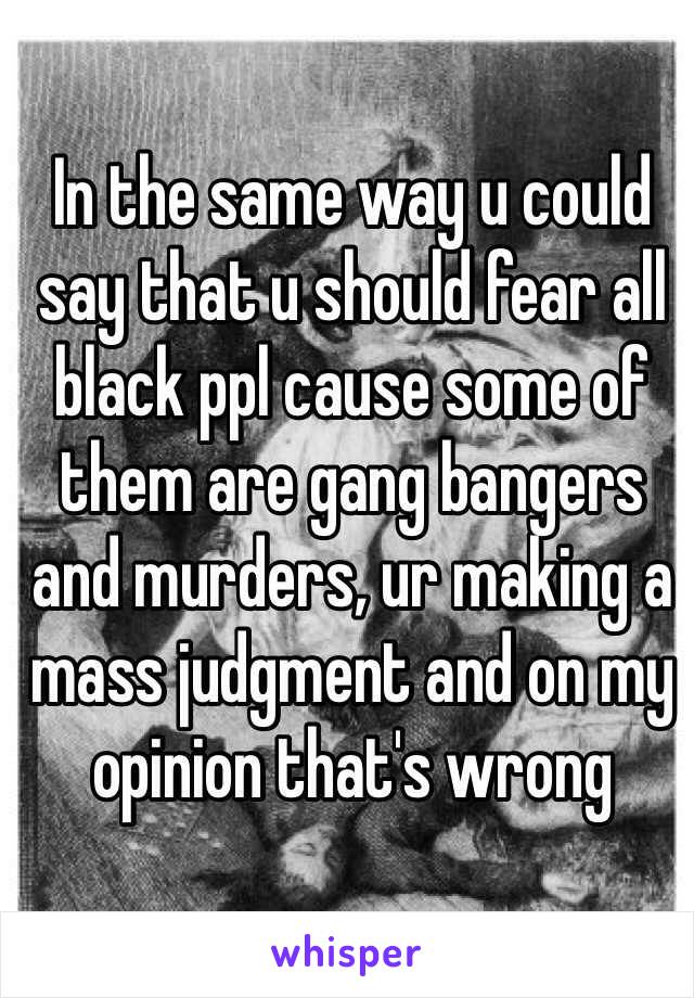 In the same way u could say that u should fear all black ppl cause some of them are gang bangers and murders, ur making a mass judgment and on my opinion that's wrong