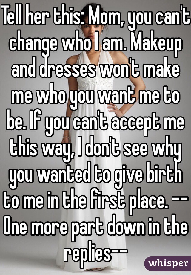 Tell her this: Mom, you can't change who I am. Makeup and dresses won't make me who you want me to be. If you can't accept me this way, I don't see why you wanted to give birth to me in the first place. --One more part down in the replies--