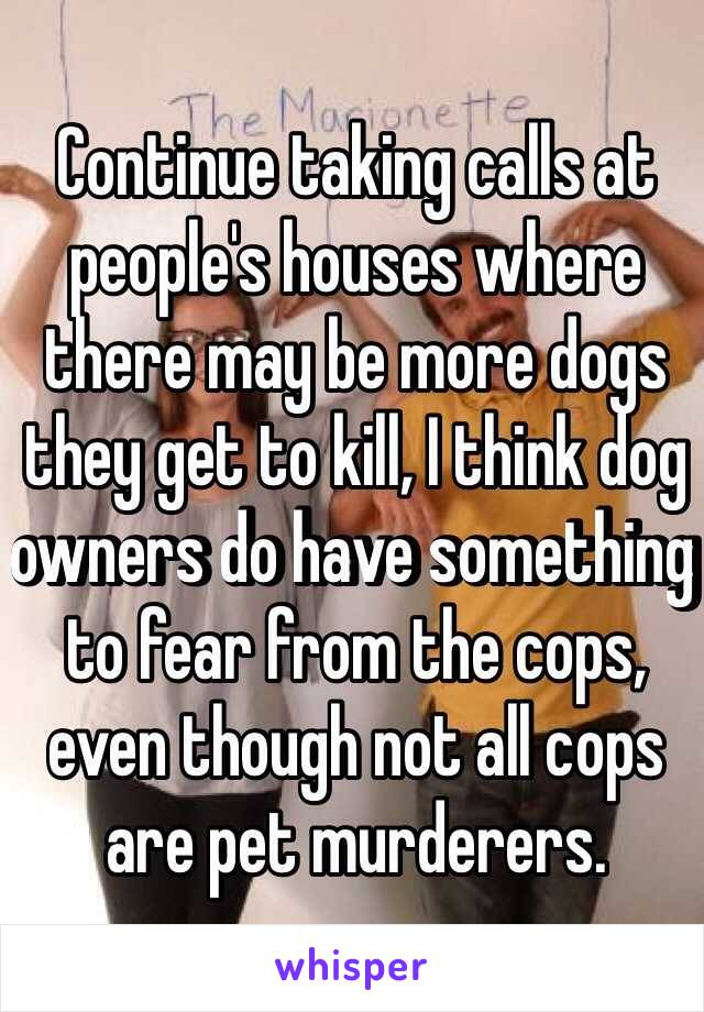 Continue taking calls at people's houses where there may be more dogs they get to kill, I think dog owners do have something to fear from the cops, even though not all cops are pet murderers.