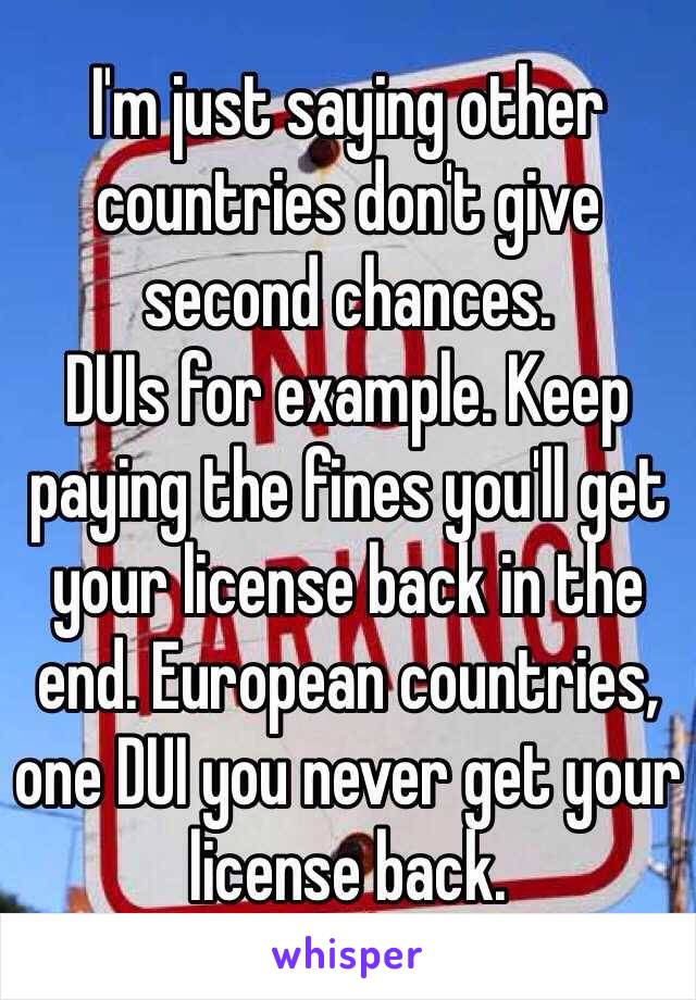 I'm just saying other countries don't give second chances. 
DUIs for example. Keep paying the fines you'll get your license back in the end. European countries, one DUI you never get your license back. 