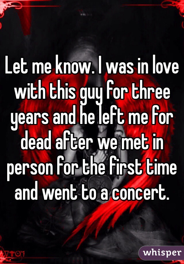 Let me know. I was in love with this guy for three years and he left me for dead after we met in person for the first time and went to a concert. 
