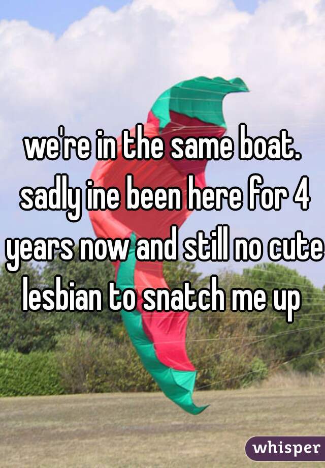 we're in the same boat. sadly ine been here for 4 years now and still no cute lesbian to snatch me up 