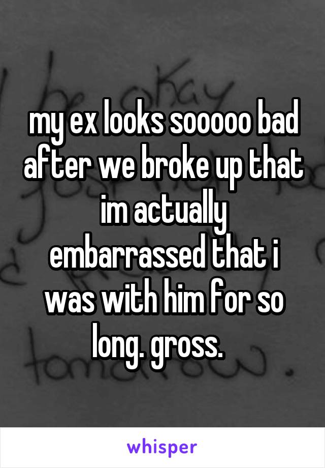 my ex looks sooooo bad after we broke up that im actually embarrassed that i was with him for so long. gross.  