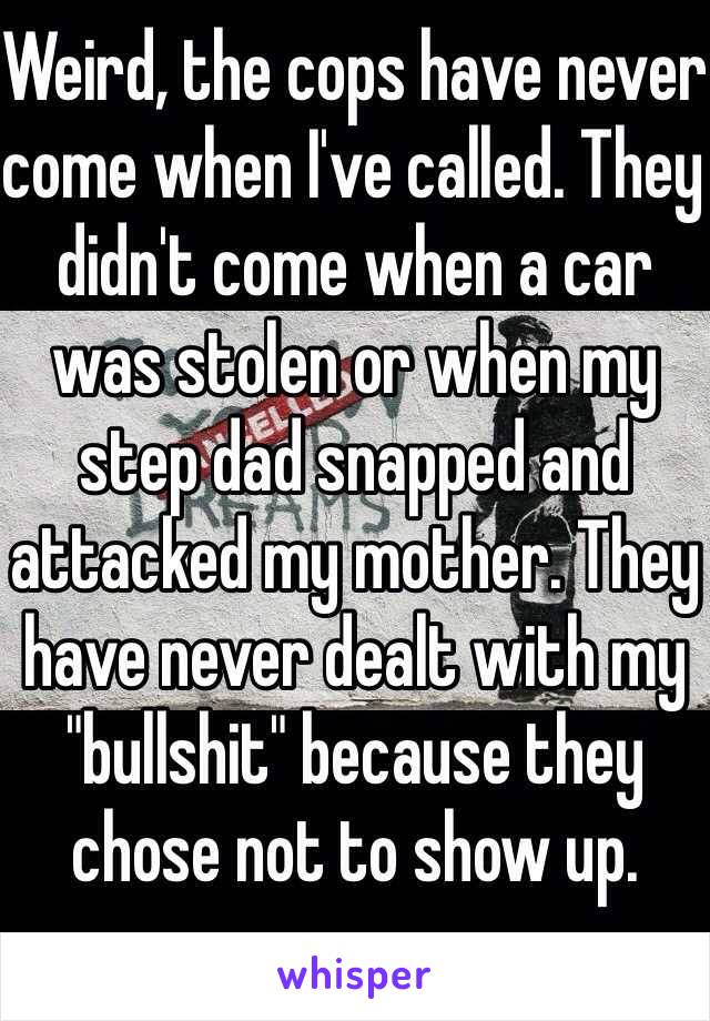 Weird, the cops have never come when I've called. They didn't come when a car was stolen or when my step dad snapped and attacked my mother. They have never dealt with my "bullshit" because they chose not to show up.