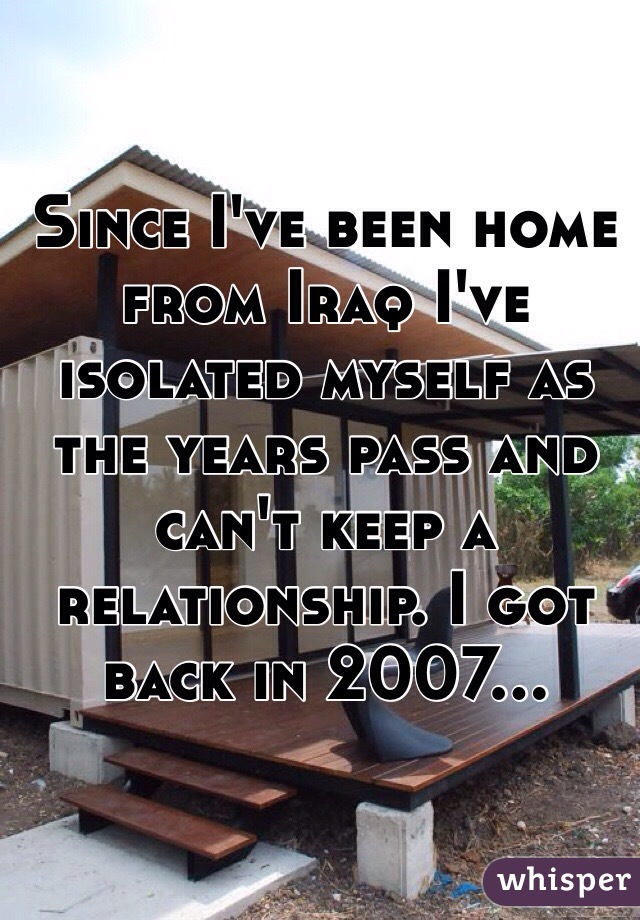 Since I've been home from Iraq I've isolated myself as the years pass and can't keep a relationship. I got back in 2007... 