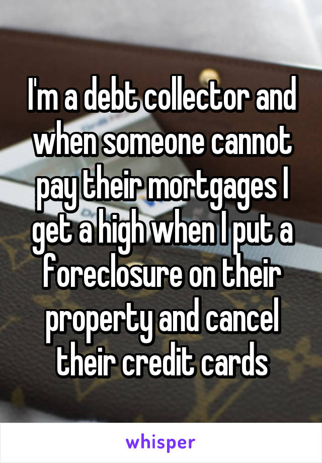 I'm a debt collector and when someone cannot pay their mortgages I get a high when I put a foreclosure on their property and cancel their credit cards