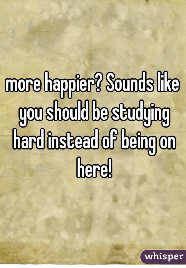 more happier? Sounds like you should be studying hard instead of being on here!