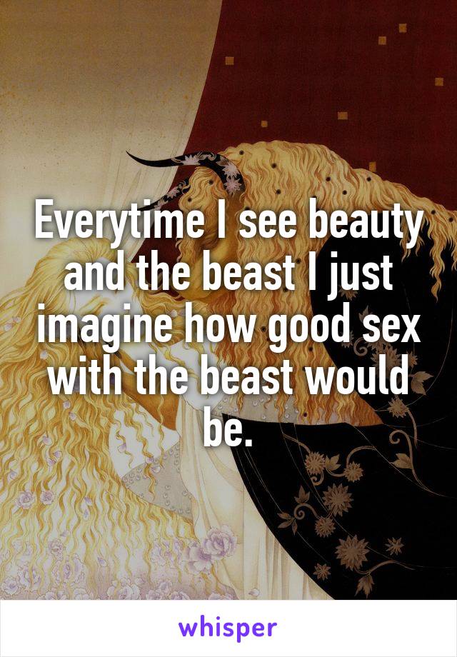 Everytime I see beauty and the beast I just imagine how good sex with the beast would be.