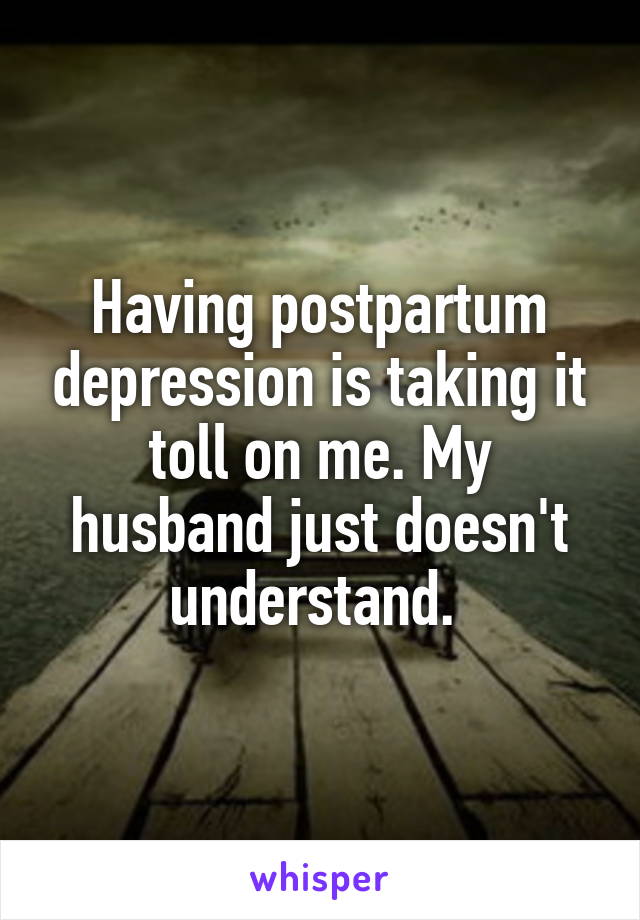 Having postpartum depression is taking it toll on me. My husband just doesn't understand. 