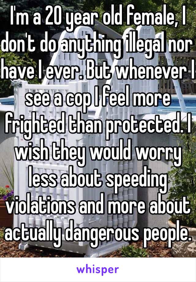 I'm a 20 year old female, I don't do anything illegal nor have I ever. But whenever I see a cop I feel more frighted than protected. I wish they would worry less about speeding violations and more about actually dangerous people. 