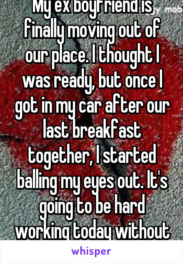 My ex boyfriend is finally moving out of our place. I thought I was ready, but once I got in my car after our last breakfast together, I started balling my eyes out. It's going to be hard working today without breaking down.