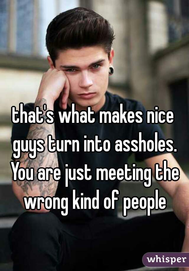 that's what makes nice guys turn into assholes. You are just meeting the wrong kind of people