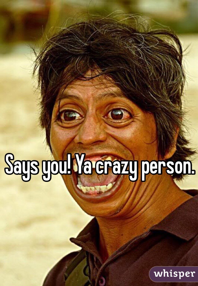 Says you! Ya crazy person.